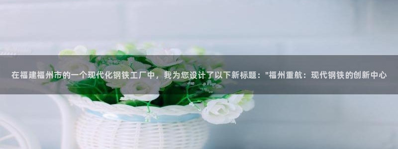 威九国际安全吗：在福建福州市的一个现代化钢铁工厂中，我为您设