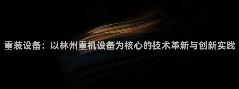 威九国际78：重装设备：以林州重机设备为核心的技术革新与创新