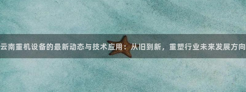 威九国际小广告：云南重机设备的最新动态与技术应用：从旧到新，