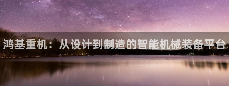威九国际客服电话号码是多少：鸿基重机：从设计到制造的智能机械
