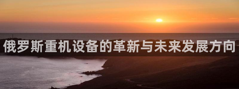 78mapp威九国际官网版：俄罗斯重机设备的革新与未来发展方